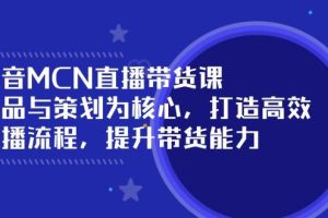 （14343期）抖音MCN直播带货课：选品与策划为核心, 打造高效直播流程, 提升带货能力